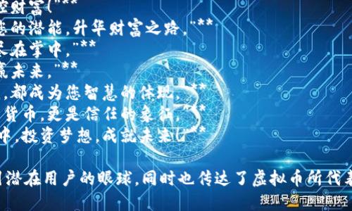 以下是一些虚拟币广告语的创意示例：

1. **“您的未来，不再是幻想。”**
2. **“与全球连接，投资改变人生。”**
3. **“在数字浪潮中，让每一笔交易都有价值。”**
4. **“把握机遇，掌控财富！”**
5. **“虚拟币：释放您的潜能，升华财富之路。”**
6. **“币圈新视野，尽在掌中。”**
7. **“智能投资，智赢未来。”**
8. **“让每一笔交易，都成为您智慧的体现。”**
9. **“加密不仅仅是货币，更是信任的象征。”**
10. **“在数字经济中，投资梦想，成就未来！”**

这些广告语能够吸引潜在用户的眼球，同时也传达了虚拟币所代表的创新性和未来感。