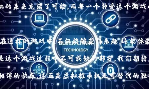   探索虚拟推币机的魅力：电玩乐趣与心理博弈的完美结合 / 

 guanjianci 虚拟推币机, 线上游戏, 娱乐产业, 心理玩法 /guanjianci 

引言：虚拟推币机的崛起

随着科技的迅猛发展，游戏的形式和内容也经历了翻天覆地的变化。在这个数字化的时代，传统的推币机已然演变为一种新颖的虚拟推币机，深受玩家们的喜爱。这不仅是一种简单的娱乐方式，更是一场关于心理和策略的博弈。

“一日之计在于晨”，这句话在很多文化中都有其独特的意义。在虚拟推币机的世界里，适时的决策和灵活的策略能够帮助玩家获得更高的回报。这使得虚拟推币机不仅仅是随意投币，它更是一场参与者与机器之间的智力较量。

虚拟推币机的基本玩法

虚拟推币机的玩法相对简单。玩家通过虚拟平台购买币，之后可以在推币机上进行操作。玩家需要在推币的过程中，不断评估投入与回报的关系。一同参与中，也可以说是“打扑克”一样的心理较量。

然而，成功的关键在于选择投币的时机和数量。通常情况下，玩家需要在合适的时候选择推杆，在推币的瞬间，控制力度和角度，以确保获得最大的收益。这种实时的决策不仅考验玩家的反应能力，也能让他们体验到成功的快感。

虚拟推币机的魅力所在

虚拟推币机随时间的推移，已经成为一种新兴的社交活动。很多玩家可以通过网络平台与朋友们一起“开战”，分享彼此的战术和经验。这种互动不仅增加了游戏的乐趣，也让远在天边的朋友们能够一起分享游戏的体验。

“朋友是最好的调味品”，在这样的游戏中，良友之间的互动，不仅能增添自己的真实游戏体验，更是在无形中促进了情感的交流。一场简单的游戏，却因为陪伴而变得更加意味深长。

心理博弈：如何打破对手的防线

在虚拟推币机的游戏中，心理博弈成为一种不可忽视的元素。玩家不仅仅是在和机器对抗，更是与其他玩家进行心理斗争。了解对手行为的特点，暗示对方自己的操作方式，都是提高胜率的关键。

“千里之行，始于足下”，当你在虚拟推币机上投入每一枚 virtual coin，都意味着你对游戏的热爱与期待。不却恰恰在这样的博弈中，能让你更冷静地分析局势，及时调整策略，才能在复杂的游戏中找到最终的胜利。

如何选择合适的虚拟推币机

当谈到虚拟推币机的选择时，市场上琳琅满目的选项让人眼花缭乱。首先，玩家应该考虑平台的合法性与安全性。之后，选择那些评价高、用户反馈好的推币机，可以大大提升游戏的乐趣。

此外，了解机器的特点和游戏规则也是至关重要的。有些机器可能具有更高的回报率，而另一些则可能在游戏过程中加入特别的道具，使得收益飙升。“见风使舵”这一策略，在选择虚拟推币机时同样适用。

文化背景下的推币机

推币机的玩法，体现了各个文化的不同背景。在日本，推币机是常见的娱乐场所，尤其是在游戏厅中，更是年轻人的热衷之地。而在欧美国家，推币机常出现在大型的游乐场中，成为家庭娱乐的一部分。在这样的文化背景下，不同地区的虚拟推币机也有所不同，体现了多样化的文化魅力。

“当局者迷，旁观者清”，不同文化下的玩家们，通过虚拟推币机相聚在一起，却能相互欣赏各自的玩法风格。这种文化的交融，让游戏的推币机不仅仅是赢得奖品的途径，更是一种文化的传递与分享。

虚拟推币机的未来发展

未来，随着科技的不断进步，虚拟推币机的玩法和设计会更加多样化。虚拟现实技术和增强现实技术的结合，将为玩家带来前所未有的游戏体验。想象一下，将自己置身于一个虚拟的推币机世界，身临其境的感受将带来更激动的游戏体验。

“纸上得来终觉浅，绝知此事要躬行”，游戏的未来发展，不仅仅在技术创新，更在于玩家不断探索与尝试新的玩法。虚拟推币机的未来充满了可能，而每一个钟爱这个游戏的玩家，都是推动它发展的力量。

结语：虚拟推币机的独特魅力

虚拟推币机以其独特的魅力吸引着无数玩家。它不仅仅是一种消遣方式，更是一种心理的博弈和文化的交融。每一个参与者在这样的游戏中，不仅能够获得乐趣，还能体验到人与人之间的情感交流。

在这个数字化的时代，虚拟推币机如同一座桥梁，连接着不同文化、不同背景的人们。无论是胜利的喜悦还是失败的遗憾，都是这个游戏过程中不可或缺的部分。我们期待，在未来的日子里，虚拟推币机能够继续带来精彩与惊喜，也希望每一位玩家都能在这场精彩的博弈中找到属于自己的快乐。

总之，虚拟推币机不仅是娱乐，更是游戏心理与社交文化的交融。在参与过程中，每个人都可以释放自己的情感，享受与朋友相伴的快乐。这正是虚拟推币机无可替代的独特魅力。